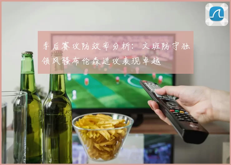 季后赛攻防效率分析：文班防守独领风骚布伦森进攻表现卓越