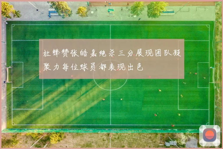 杜锋赞张皓嘉绝杀三分展现团队凝聚力每位球员都表现出色