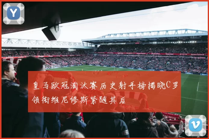 皇马欧冠淘汰赛历史射手榜揭晓C罗领衔维尼修斯紧随其后
