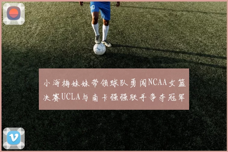 小海梅妹妹带领球队勇闯NCAA女篮决赛UCLA与南卡强强联手争夺冠军