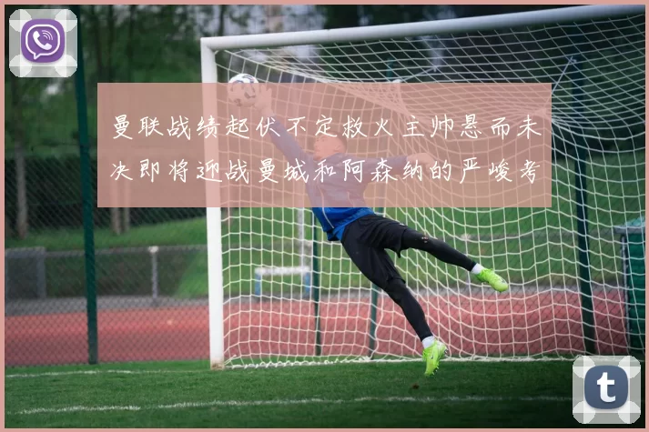 曼联战绩起伏不定救火主帅悬而未决即将迎战曼城和阿森纳的严峻考验