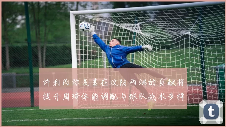 许利民称麦基在攻防两端的贡献将提升周琦体能调配与球队战术多样性