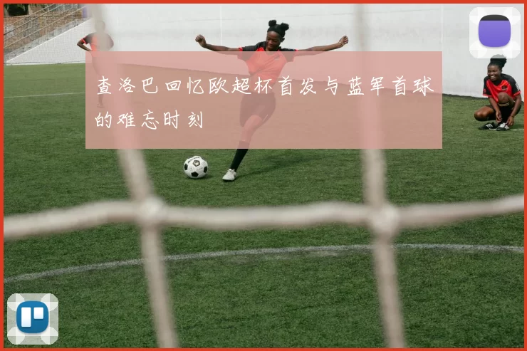 查洛巴回忆欧超杯首发与蓝军首球的难忘时刻