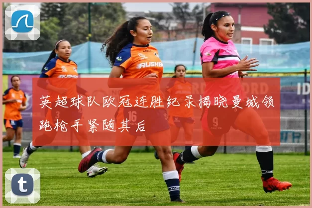 英超球队欧冠连胜纪录揭晓曼城领跑枪手紧随其后