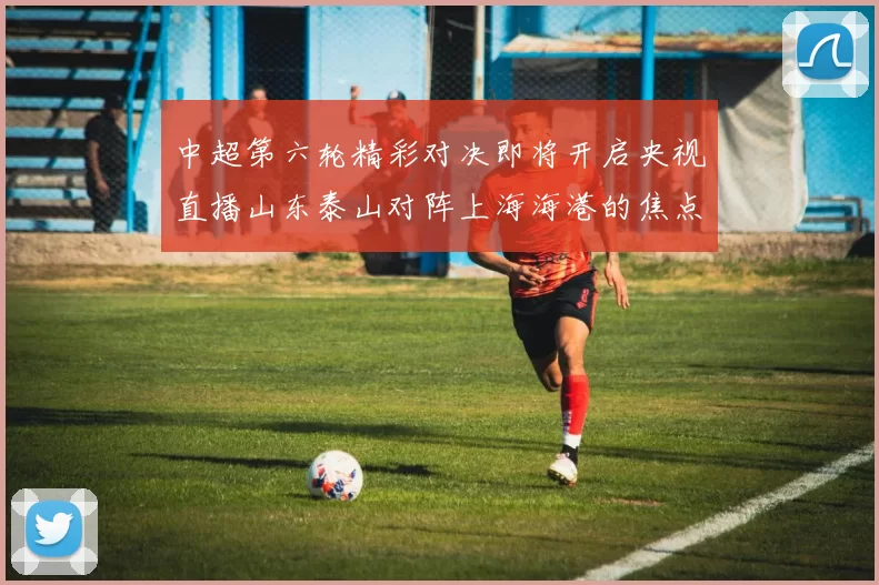 中超第六轮精彩对决即将开启央视直播山东泰山对阵上海海港的焦点战