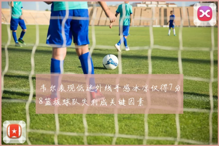 韦尔表现低迷外线手感冰凉仅得7分8篮板球队失利成关键因素