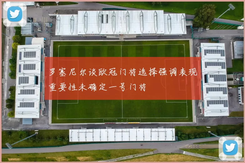 罗塞尼尔谈欧冠门将选择强调表现重要性未确定一号门将