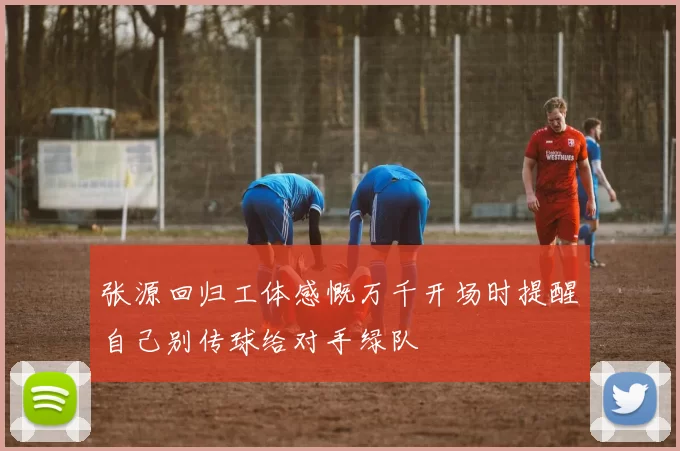 张源回归工体感慨万千开场时提醒自己别传球给对手绿队