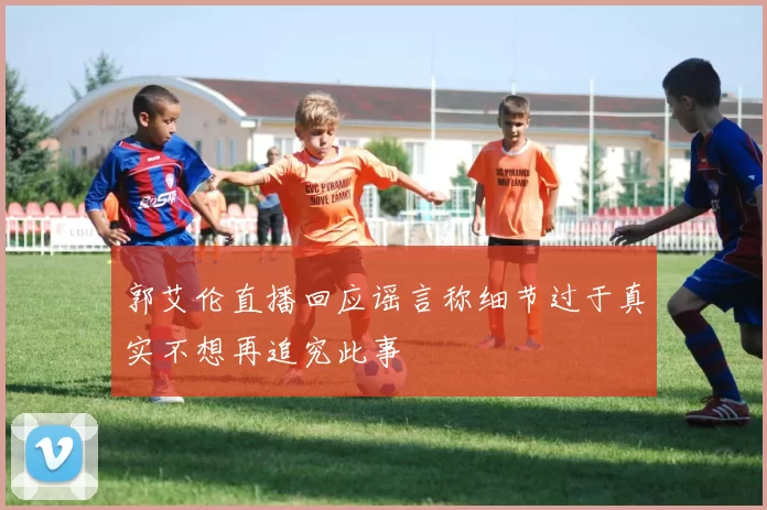 郭艾伦直播回应谣言称细节过于真实不想再追究此事