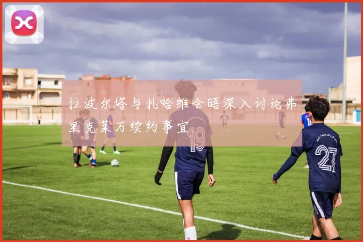拉波尔塔与扎哈维会晤深入讨论弗里克莱万续约事宜