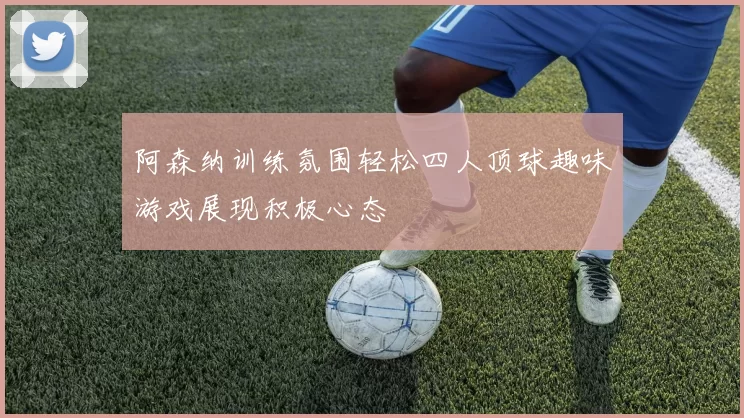阿森纳训练氛围轻松四人顶球趣味游戏展现积极心态