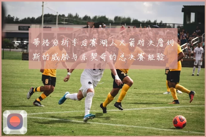 蒂格分析季后赛湖人火箭对决詹姆斯的威胁与东契奇的总决赛经验