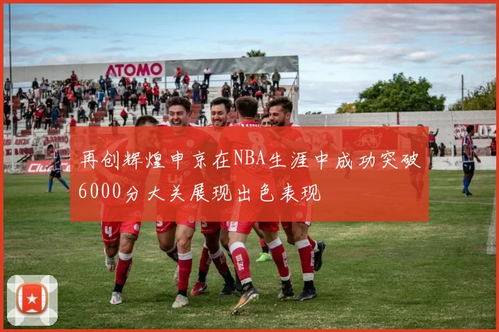 再创辉煌申京在NBA生涯中成功突破6000分大关展现出色表现