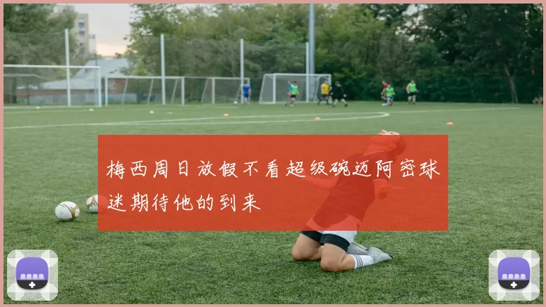梅西周日放假不看超级碗迈阿密球迷期待他的到来