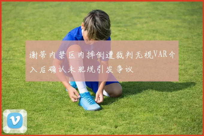 谢蒂内禁区内摔倒遭裁判无视VAR介入后确认未犯规引发争议