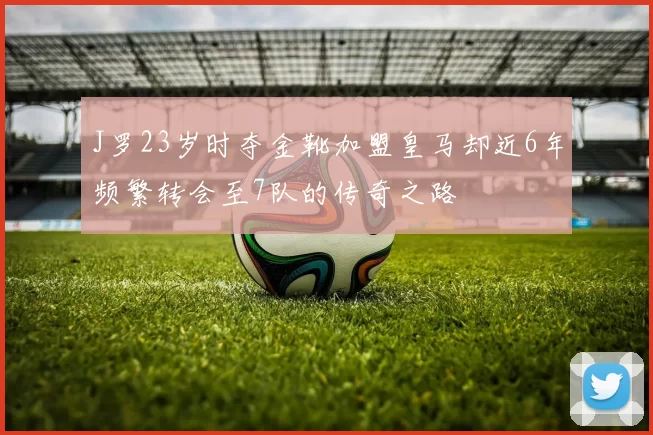 J罗23岁时夺金靴加盟皇马却近6年频繁转会至7队的传奇之路