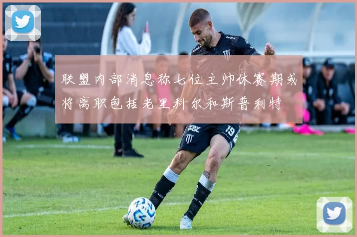 联盟内部消息称七位主帅休赛期或将离职包括老里科尔和斯普利特